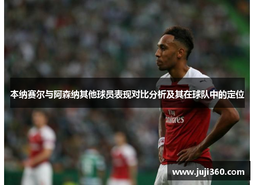 本纳赛尔与阿森纳其他球员表现对比分析及其在球队中的定位