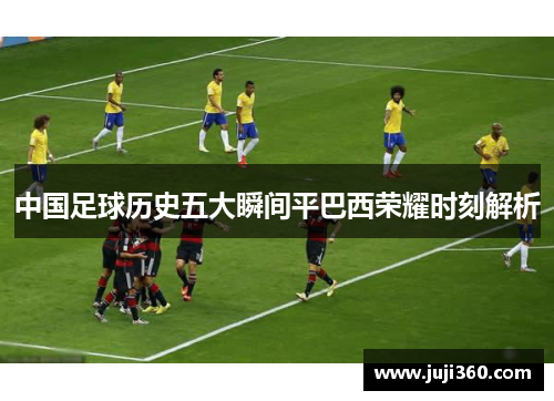 中国足球历史五大瞬间平巴西荣耀时刻解析