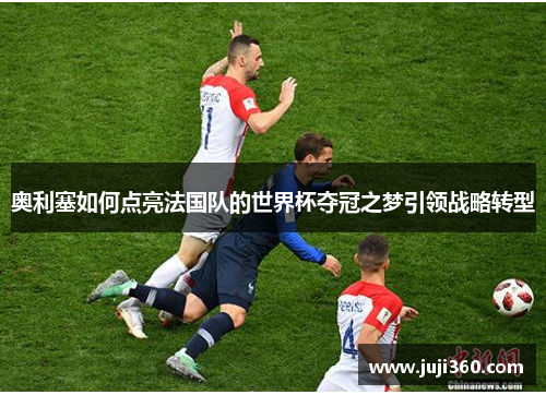 奥利塞如何点亮法国队的世界杯夺冠之梦引领战略转型